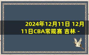 2024年12月11日 12月11日CBA常规赛 吉林 - 福建 精彩镜头